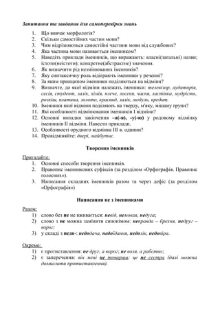 Запитання та завдання для самоперевірки знань
1. Що вивчає морфологія?
2. Скільки самостійних частин мови?
3. Чим відрізняються самостійні частини мови від службових?
4. Яка частина мови називається іменником?
5. Наведіть приклади іменників, що виражають: власні(загальні) назви;
істоти(неістоти); конкретне(абстрактне) значення.
6. Як визначити рід незмінюваних іменників?
7. Яку синтаксичну роль відіграють іменники у реченні?
8. За яким принципом іменники поділяються на відміни?
9. Визначте, до якої відміни належать іменники: телевізор, аудиторія,
сесія, студент, залік, хімія, плече, лосеня, чаєня, ластівка, мудрість,
розкіш, платина, золото, краєвид, залік, модуль, кредит.
10. Іменники якої відміни поділяють на тверду, м'яку, мішану групи?
11. Які особливості відмінювання іменників І відміни?
12. Основні випадки закінчення –а(-я), -у(-ю) у родовому відмінку
іменників ІІ відміни. Навести приклади.
13. Особливості орудного відмінка ІІІ в. однини?
14. Провідміняйте: двері, майбутнє.
Творення іменників
Пригадайте:
1. Основні способи творення іменників.
2. Правопис іменникових суфіксів (за розділом «Орфографія. Правопис
голосних»).
3. Написання складних іменників разом та через дефіс (за розділом
«Орфографія»)
Написання не з іменниками
Разом:
1) слово без не не вживається: невід, немовля, недуга;
2) слово з не можна замінити синонімом: неправда – брехня, недруг –
ворог;
3) у складі з недо-: недодача, недоїдання, недолік, недовіра.
Окремо:
1) є протиставлення: не друг, а ворог; не воля, а рабство;
2) є заперечення: він мені не товариш; це не сестра (далі можна
домислити протиставлення).
 