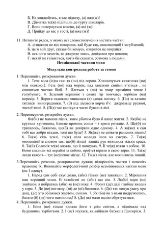 Б. Не хвилюйтесь, я вас підвезу, (а) вже(ж)!
В. Дівчатка те(ж) підійшли до гурту школярів.
Г. Вони повернуться вчасно, (а) які (ж)!
Д. Прийду до вас у гості, (а) вже (ж)!
11. Позначте рядок, у якому всі словосполучення містять частки:
А. дізнатися не від товариша, хай буде так, ошелешений і загублений;
Б. це ж мій друг, сказав би комусь, озирайся не озирайся;
В. ось чого захотів, то джерело знань, довідався про новини;
Г. нехай не гнівається, хотів би сказати, розмова з людьми.
Незмінювані частини мови
Модульна контрольна робота за темою
1. Перепишіть, розкриваючи дужки.
1. Тече вода (із)за гаю та (по) під горою. Хлюпочуться качаточка (по)
між осокою.2. Геть (по) над морем, над хвилями синіми в’ються , не
спиняться чаєчки білії. 3. Ллється з (по) за хмар проміння тепле і
голубувате. 4. Зелений вершник з сивих гір помчавсь горбкам (на)
перекір. 5. Дорога гадюкою звивалася (в) здовж потоку. 6. (По) за хатами
тяглися виноградники. 7. (З) під лісового корча б’є джерельце русявої,
чистої тиші. 8. (Під) час канікул я часто буваю в лісі.
2. Переписуючи, розкрийте дужки.
Як(би) не мамина пісня, яким убогим було б наше життя. 2. Як(би) не
крутила хуртовина, блисне промінь сонця – і крига розтане. 3. Що(б) не
трапилось, бажаємо, що(б) ви довіряли одне одному. 4. А як(же) я сам
тобі все добро віддам, тоді що буде? 5. Як(же) не співати радісних пісень!
6. То(ж) сіль землі, то(ж) сила молода ішла на смерть. 7. То(ж)
оволодівайте словом так, що(б) з(під) ваших рук виходила тільки краса.
8. Та(й) Соломія те(ж) казала, що й попервах. 9. Її те(ж) взяли з собою. 10.
Вони спалили всі кораблі за собою, про(те) вірили в свою зорю. 11. Та(ж)
люди кажуть – тут (не)певне місце. 12. Та(ж) пісня, але виконавець інший.
3.Перепишіть речення, розкриваючи дужки; підкресліть частки і поясніть
правопис їх. Виконайте морфологічний розбір незмінюваних частин мови
(по 1 слову).
1. Народ сам собі скує долю, (аби) тільки (не) заважали. 2. Мірошник
мав хороший млин. В хазяйстві не (аби) що він. 3. Любої пари (не)
знайшов; а побратись (аби) як (не) гоже. 4. Фронт (де) далі глибше входив
у гори. 5. Де (не) погляну, (ні) де (ні) билинки. 6. (Де) хто кинув увагу про
дощ, (де) хто обізвався жартом, сміхом. 7. Як (би) ви з нами подружились,
багато (б) (де) чого навчились! 8. (Де) які мали надію обрятуватися.
4. Перепишіть, розкривши дужки.
1. Вона (не) тільки єднала його з усім світом, а піднімала над
буденними турботами. 2. І (не) зчулася, як ввійшли батьки з Григорієм. 3.
 
