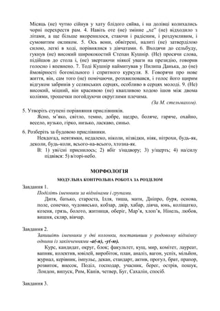 Місяць (не) чутно сійнув у хату блідого сяйва, і на долівці колихались
чорні перехрестя рам. 4. Навіть оте (не) змінне „хе” (не) відходило з
літами, а ще більше вкоренилося, стаючи і радісним, і роздумливим, і
сумовитим окликом. 5. Ось вони, обвітрені, налиті (не) затверділою
силою, легкі в ході, порівнялися з дівчатами. 6. Входячи до сельбуду,
гукнув (не) високий ширококостий Степан Кушнір. (Не) просячи слова,
підійшов до стола і, (не) звертаючи ніякої уваги на президію, говорив
голосно і впевнено. 7. Тоді Кушнір наймитував у Пилипа Данька, до (не)
ймовірності богомільного і спритного куркуля. 8. Говорячи про нове
життя, він, сам того (не) помічаючи, розхвилювався, і голос його щирим
відгуком забринів у селянських серцях, особливо в серцях молоді. 9. (Не)
високий, міцний, він красивою (не) квапливою ходою ішов між двома
коліями, трошечки погойдуючи округлими плечима.
(За М. стельмахом).
5. Утворіть ступені порівняння прислівників.
Ясно, м’яко, світло, темно, добре, щедро, боляче, гаряче, охайно,
весело, вузько, гірко, низько, ласкаво, синьо.
6. Розберіть за будовою прислівники.
Невдогад, невтямки, недалеко, ніколи, нізвідки, ніяк, нітрохи, будь-як,
деколи, будь-коли, всього-на-всього, хтозна-як.
В: 1) уві/сні приснилось; 2) вбіг з/надвору; 3) у/щерть; 4) на/силу
підвівся: 5) в/горі-небо.
МОРФОЛОГІЯ
МОДУЛЬНА КОНТРОЛЬНА РОБОТА ЗА РОЗДІЛОМ
Завдання 1.
Поділіть іменники за відмінами і групами.
Дитя, батько, староста, Ілля, тиша, мати, Дніпро, буря, основа,
поле, сонечко, чудовисько, кобзар, двір, хабар, дівча, юнь, коліщатко,
козеня, грязь, болото, житниця, оберіг, Мар’я, хлоп’я, Нінель, любов,
вишня, скляр, вівчар.
Завдання 2.
Запишіть іменники у дві колонки, поставивши у родовому відмінку
однини із закінченнями -а(-я), -у(-ю).
Курс, кандидат, округ, блок; факультет, кущ, мир, комітет, лауреат,
вапняк, колектив, ювілей, виробіток, план, аналіз, вагон, успіх, мільйон,
журнал, керівник, імпульс, декан, стандарт, актив, прогул, брат, прапор,
розвиток, внесок, Поділ, господар, учасник, берег, острів, пошук,
Лондон, випуск, Рим, Канів, четвер, Буг, Сахалін, спосіб.
Завдання 3.
 