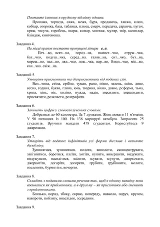 Поставте іменник в орудному відмінку однини.
Пропажа, торпеда, сажа, межа, буря, продавець, ханжа, ключ,
кобзар, огорожа, база, таблиця, плющ, смерч, передача, саранча, пугач,
кряж, чесуча, горобець, шарж, комар, монтаж, муляр, звір, календар,
бліндаж, книгоноша.
Завдання 4.
На місці крапок поставте пропущені літери е, и.
Печ…во, всяч...на, город...на, намист...чко, струж...чка,
бат...чко, подуш...чка, серед...на. галяв...на, сит...чко, буз...на,
мереж...во, пал...во, дяд...чко, лож...чка, вар...во, блюд...чко, міс...во,
кач...чка. свіж...на.
Завданий 5.
Утворіть прикметники та дієприкметники від поданих слів.
Вел...чина, стіна, срібло, туман, рано, пізно, зелень, осінь диво,
весна, година, буква, глина, юнь, тварина, вікно, давно, реформа, тьма,
крига, кінь, вік. коліно, нужда, надія, знесилити, знешкодити,
присвятити, розкласти, розграфити.
Завдання 6.
Запишіть цифри у словосполученнях словами.
Добратися до 60 кілометра. За 7 думками. Жонглювати 11 м'ячами.
У 90 питаннях із 100. На 136 маршруті автобуса. Запросити 25
студентів. Вручити мандати 478 студентам. Користуйтесь 9
джерелами.
Завдання 7.
Утворіть від поданих інфінітивів усі форми дієслова і визначте
дієвідміну.
Зупинятися, зупинитися. полоти, виполоти, сконцентрувати,
запізнитися, боротися, клеїти, хотіти, купити, вивершити, видужати,
видужувати, насидітися, зцілити, зсувати, зсунути, джеркотати,
джеркотіти, догоріти, догоряти, грубити, грубіянити, молоти,
озеленити, бурмотіти, вечоріти.
Завдання 8.
Складіть з поданими словами речення так, щоб в одному випадку вони
вживалися як прийменники, а в другому – як прислівники або іменники
з прийменниками.
Близько, поряд, збоку, скраю, попереду, навколо, поруч, кругом,
навпроти, поблизу, внаслідок, зсередини.
Завдання 9.
 