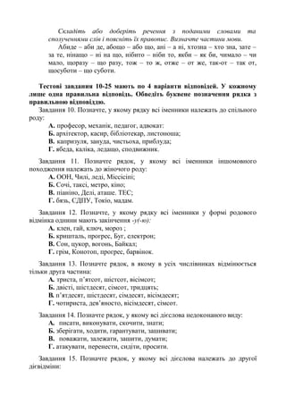 Складіть або доберіть речення з поданими словами та
сполученнями слів і поясніть їх правопис. Визначте частини мови.
Абиде – аби де, абощо – або що, ані – а ні, хтозна – хто зна, зате –
за те, нінащо – ні на що, нібито – ніби то, якби – як би, чимало – чи
мало, щоразу – що разу, тож – то ж, отже – от же, так-от – так от,
щосуботи – що суботи.
Тестові завдания 10-25 мають по 4 варіанти відповідей. У кожному
лише одна правильна відповідь. Обведіть буквене позначення рядка з
правильною відповіддю.
Завдання 10. Позначте, у якому рядку всі іменники належать до спільного
роду:
A. професор, механік, педагог, адвокат:
Б. архітектор, касир, бібліотекар, листоноша;
B. капризуля, зануда, чистьоха, приблуда;
Г. ябеда, каліка, ледащо, сподвижник.
Завдання 11. Позначте рядок, у якому всі іменники іншомовного
походження належать до жіночого роду:
A. ООН, Чилі, леді, Міссісіпі;
Б. Сочі, таксі, метро, кіно;
B. піаніно, Делі, аташе. ТЕС;
Г. бязь, СДПУ, Токіо, мадам.
Завдання 12. Позначте, у якому рядку всі іменники у формі родового
відмінка однини мають закінчення -у(-ю):
А. клен, гай, ключ, мороз ;
Б. кришталь, прогрес, Буг, електрон;
В. Сон, цукор, вогонь, Байкал;
Г. грім, Конотоп, прогрес, барвінок.
Завдання 13. Позначте рядок, в якому в усіх числівниках відмінюється
тільки друга частина:
A. триста, п’ятсот, шістсот, вісімсот;
Б. двісті, шістдесят, сімсот, тридцять;
B. п’ятдесят, шістдесят, сімдесят, вісімдесят;
Г. чотириста, дев’яносто, вісімдесят, сімсот.
Завдання 14. Позначте рядок, у якому всі дієслова недоконаного виду:
A. писати, виконувати, скочити, знати;
Б. зберігати, ходити, гарантувати, зашивати;
B. поважати, залежати, зашити, думати;
Г. атакувати, перенести, сидіти, просити.
Завдання 15. Позначте рядок, у якому всі дієслова належать до другої
дієвідміни:
 