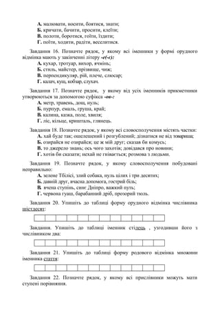 A. малювати, носити, боятися, знати;
Б. кричати, бачити, просити, клеїти;
B. полоти, боротися, гоїти, їздити;
Г. поїти, ходити, радіти, веселитися.
Завдання 16. Позначте рядок, у якому всі іменники у формі орудного
відмінка мають у закінченні літеру -е(-є):
A. кухар, тротуар, вихор, ячмінь;
Б. стиль, майстер, прізвище, чиж;
B. перпендикуляр, рій, плече, слюсар;
Г. калач, кущ, кобзар, слухач.
Завдання 17. Позначте рядок, у якому від усіх іменників прикметники
утворюються за допомогою суфікса -ов-:
A. метр, травень, дощ, нуль;
Б. пурпур, емаль, груша, край;
B. калина, казка, поле, хвиля;
Г. ліс, кільце, кришталь, глянець.
Завдання 18. Позначте рядок, у якому всі словосполучення містять частки:
А. хай буде так; ошелешений і розгублений; дізнатися не від товариша;
Б. озирайся не озирайся; це ж мій друг; сказав би комусь;
В. то джерело знань; ось чого захотів; довідався про новини;
Г. хотів би сказати; нехай не гнівається; розмова з людьми.
Завдання 19. Позначте рядок, у якому словосполучення побудовані
неправильно:
A. зелене Тбілісі, злий собака, нуль цілих і три десятих;
Б. давній друг, вчасна допомога, гострий біль;
B. вчена ступінь, синє Дніпро, важкий путь;
Г. червона гуаш, барабанний дріб, прозорий тюль.
Завдання 20. Упишіть до таблиці форму орудного відмінка числівника
шістдесят:
Завдання. Упишіть до таблиці іменник стілець , узгодивши його з
числівником два:
Завдання 21. Упишіть до таблиці форму родового відмінка множини
іменника стаття:
Завдання 22. Позначте рядок, у якому всі прислівники можуть мати
ступені порівняння.
 