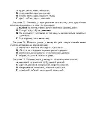 A. мудро, світло, м'яко, обережно;
Б. стиха, жалібно, приємно, погано;
B. поволі, прохолодно, знадвору, грубо;
Г. дуже, глибоко, дорого, повільно.
Завдання 23. Позначте, у яких реченнях синтаксичну роль прислівника
визначено правильно, а в яких – не правильно.
A. Щороку на свято Катерини дівчата закликали щасливу долю;
Б. На серці чомусь було тривожно;
B. На морському узбережжі легені вщерть наповнюються свіжістю і
здоров'ям;
Г. Перед грозою стало тихо-тихо.
Завдання 24. Позначте рядок, у якому від усіх дієприслівників можна
утворити дієприслівники доконаного виду:
А. заточитися, винайти, загострити, підскочити;
Б. обігріти, загострювати, сприяти, реконструювати;
В. застромити, виблискувати, втихомирювати, співати;
Г. забрати, віддавати, позичати, узяти.
Завдання 25. Позначте рядок, у якому всі дієприкметники пасивні:
А. скошений, позеленілий, розбуджений, умитий;
Б. укритий, сказаний, довершений, запрограмований;
В. нагороджений, зачинений, лежачий, посивілий;
Г. розквітлий, зів’ялий, народжений, написаний.
 