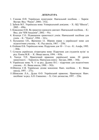 ЛІТЕРАТУРА
1. Глазова О.П. Українська пунктуація: Навчальний посібник. – Харків:
Вестра: Вид. “Ранок”, 2004.– 352с.
2. Зубков М.Г. Українська мова: Універсальний довідник. – Х.: ВД “Школа”,
2005. – 496с.
3. Коваленко О.В. Як грамотно написати диктант: Навчальний посібник. – К.:
Вид. дім “КМ Академія”, 2002. – 91с.
4. Козачук Г.О. Підвищення грамотності учнів: Навчальний посібник для
учнів. – К.: “Освіта”, 1994. – 161с.
5. Кузьменко І.П., Яременко І.І. Збірник вправ з української мови для
педагогічних училищ. – К.: Рад школа, 1967. – 230с.
6. Олійник О.Б. Українська мова. Підручник для 10 – 11 кл.– К.: Альфа, 1995.
– 384с.
7. Сучасна українська літературна мова: Підручник для студентів вузів/ за
ред. Плющ М.Я. – К.: Вища школа, 1994. – 410с.
8. Ткачук Т.П. Практичний правопис української мови. 20 уроків
грамотності. – Тернопіль: Навчальна книга – Богдан, 2006. – 184с.
9. Українська мова. Ч. 1/ за ред. Дудика П.С.– підручник для педагогічних
училищ. – К.: Вища школа, 1988. – 382с.
10.Шевчук С.В. Українське ділове мовлення: Навч. посібник. – К.: Вища
школа, 1997. – 271с.
11.Шевелева Л.А., Дудка О.О. Український правопис. Практикум: Навч.
посібник/ за ред. А.О. Свашенко. – Х.: Світ дитинства, 1997. – 224с.
 