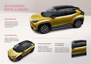 PACK ADVENTURE
Garanta a proteção contínua do
seu Yaris Cross com os atraentes
e reforçados degraus laterais em
aço inoxidável e os para-lamas
dianteiros e traseiros.
PACK PROTECTION
Mantenha o seu Yaris Cross nas
melhores condições nos anos que
se seguem, através do abrangente
Pack Protection.
ACCESSÓRIOS
FEITOS À MEDIDA
PELÍCULAS DE PROTEÇÃO
Mantenha o seu Toyota nas
melhores condições com
uma película de proteção aplicada
nas portas, no para-choques, no
tejadilho, no capot e nos espelhos.
FRISOS LATERAIS
NA CARROÇARIA
Proteja as portas contra riscos e
arranhões acidentais com os frisos
laterais na carroçaria, concebidos
especificamente para o seu Toyota.
30
 