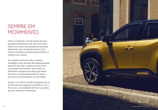 Imagem meramente ilustrativa
SEMPRE EM
MOVIMENTO
Sente-se e explore o mundo através de uma
perspetiva totalmente nova. Com uma maior
distância ao solo e uma posição de condução
dominante, estar ao volante do Yaris Cross
dá-lhe a confiança necessária para enfrentar a
cidade à sua maneira.
As arrojadas cavas das rodas, a postura
estratégica, para não falar das impressionantes
jantes em liga leve, conferem ao Yaris Cross
uma atitude inconfundível. No entanto, as
dimensões compactas do veículo permitem-
lhe sentir-se instantaneamente em casa ao
percorrer as movimentadas ruas da cidade.
Graças a um interior versátil e espaçoso que vai
ao encontro das exigências quotidianas, com o
Yaris Cross, um verdadeiro SUV, tem a garantia
de estar sempre em movimento.
4
 