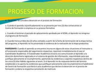 4.- Deserción. Se considera deserción en el proceso de formación:
a. Cuando el aprendiz injustificadamente no se presente por tres (3) días consecutivos al
Centro de Formación o empresa en su proceso formativo.
c. Cuando al terminar el periodo de aplazamiento aprobado por el SENA, el Aprendiz no reingresa
al programa de formación.
d. Cuando transcurridos dos (2) años contados a partir de la fecha de terminación de la etapa lectiva
del programa, el Aprendiz no ha presentado la evidencia de la realización de la etapa productiva.
PARÁGRAFO: Cuando el aprendiz se encuentre incurso en alguna de estas situaciones el Instructor o
el funcionario responsable del seguimiento respectivo, reportará inmediatamente el caso al
Coordinador Académico. El Coordinador Académico enviará una comunicación al Aprendiz a la
dirección domiciliaria registrada en el sistema de gestión de información, requiriéndole para que
justifique plenamente el incumplimiento, aportando las evidencias o soportes respectivos dentro de
los cinco (5) días hábiles siguientes al envío. Si el Aprendiz no da respuesta dentro del término
establecido o no aporta las evidencias que justifiquen plenamente este incumplimiento el Subdirector
de Centro de Formación suscribirá el acto académico que declara la deserción en el proceso de
formación y ordena la respectiva cancelación de matrícula
PROSESO DE FORMACION
 