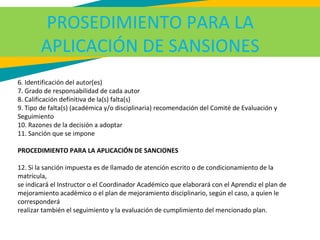 PROSEDIMIENTO PARA LA
APLICACIÓN DE SANSIONES
6. Identificación del autor(es)
7. Grado de responsabilidad de cada autor
8. Calificación definitiva de la(s) falta(s)
9. Tipo de falta(s) (académica y/o disciplinaria) recomendación del Comité de Evaluación y
Seguimiento
10. Razones de la decisión a adoptar
11. Sanción que se impone
PROCEDIMIENTO PARA LA APLICACIÓN DE SANCIONES
12. Si la sanción impuesta es de llamado de atención escrito o de condicionamiento de la
matrícula,
se indicará el Instructor o el Coordinador Académico que elaborará con el Aprendiz el plan de
mejoramiento académico o el plan de mejoramiento disciplinario, según el caso, a quien le
corresponderá
realizar también el seguimiento y la evaluación de cumplimiento del mencionado plan.
 