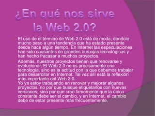 ¿En qué nos sirve la Web 2.0?El uso de el término de Web 2.0 está de moda, dándole mucho peso a una tendencia que ha estado presente desde hace algún tiempo. En Internet las especulaciones han sido causantes de grandes burbujas tecnológicas y han hecho fracasar a muchos proyectos.Además, nuestros proyectos tienen que renovarse y evolucionar. El Web 2.0 no es precisamente una tecnología, sino es la actitud con la que debemos trabajar para desarrollar en Internet. Tal vez allí está la reflexión más importante del Web 2.0.Yo ya estoy trabajando en renovar y mejorar algunos proyectos, no por que busque etiquetarlos con nuevas versiones, sino por que creo firmemente que la única constante debe ser el cambio, y en Internet, el cambio debe de estar presente más frecuentemente.