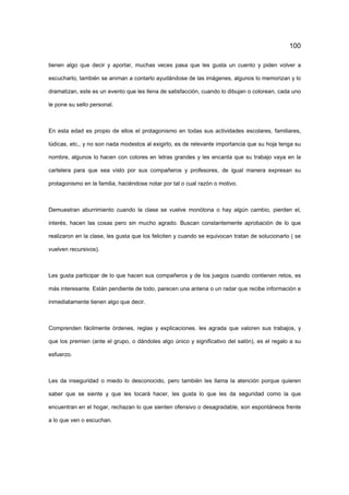 100
tienen algo que decir y aportar, muchas veces pasa que les gusta un cuento y piden volver a
escucharlo, también se animan a contarlo ayudándose de las imágenes, algunos lo memorizan y lo
dramatizan, este es un evento que les llena de satisfacción, cuando lo dibujan o colorean, cada uno
le pone su sello personal.
En esta edad es propio de ellos el protagonismo en todas sus actividades escolares, familiares,
lúdicas, etc., y no son nada modestos al exigirlo, es de relevante importancia que su hoja tenga su
nombre, algunos lo hacen con colores en letras grandes y les encanta que su trabajo vaya en la
cartelera para que sea visto por sus compañeros y profesores, de igual manera expresan su
protagonismo en la familia, haciéndose notar por tal o cual razón o motivo.
Demuestran aburrimiento cuando la clase se vuelve monótona o hay algún cambio, pierden el,
interés, hacen las cosas pero sin mucho agrado. Buscan constantemente aprobación de lo que
realizaron en la clase, les gusta que los feliciten y cuando se equivocan tratan de solucionarlo ( se
vuelven recursivos).
Les gusta participar de lo que hacen sus compañeros y de los juegos cuando contienen retos, es
más interesante. Están pendiente de todo, parecen una antena o un radar que recibe información e
inmediatamente tienen algo que decir.
Comprenden fácilmente órdenes, reglas y explicaciones. les agrada que valoren sus trabajos, y
que los premien (ante el grupo, o dándoles algo único y significativo del salón), es el regalo a su
esfuerzo.
Les da inseguridad o miedo lo desconocido, pero también les llama la atención porque quieren
saber que se siente y que les tocará hacer, les gusta lo que les da seguridad como la que
encuentran en el hogar, rechazan lo que sienten ofensivo o desagradable, son espontáneos frente
a lo que ven o escuchan.
 