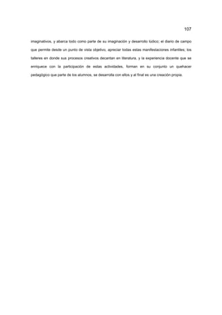 107
imaginativos, y abarca todo como parte de su imaginación y desarrollo lúdico; el diario de campo
que permite desde un punto de vista objetivo, apreciar todas estas manifestaciones infantiles; los
talleres en donde sus procesos creativos decantan en literatura, y la experiencia docente que se
enriquece con la participación de estas actividades, forman en su conjunto un quehacer
pedagógico que parte de los alumnos, se desarrolla con ellos y al final es una creación propia.
 
