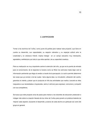 10
2. JUSTIFICACIÓN
Tomar a los alumnos de 5 años, como punto de partida para realizar este proyecto, que tiene en
cuenta su desarrollo, sus capacidades, su aspecto valorativo y su especial actitud ante la
creatividad y la Literatura Infantil, implica trabajar en un campo educativo muy interesante,
agradable y satisfactorio por todo lo que ellos aportan, de su capacidad creadora.
Para su realización es muy importante centrar la atención del niño, ya que es la puerta de entrada
para el conocimiento; de él depende la manera como se filtran los estímulos hasta dejar solo la
información pertinente que llega al cerebro a través de la percepción, la cual le permite determinar
las cosas que ya conoce o de las cuales tiene alguna idea. La vinculación, utilización del cuento,
garantiza el interés y placer que le producirá al niño las actividades que realice, buscará en ellas
respuesta a sus necesidades e inquietudes, será un vehículo para expresar, comunicar y compartir
con sus compañeros.
Se busca que este proyecto sirva de pauta para motivar a los docentes de educación preescolar a
indagar más sobre la creación literaria de los niños de 5 años para ponerlo en práctica tratando de
mejorar cada aspecto, buscando el desarrollo y avance de cada alumno en particular así como del
grupo en general.
 