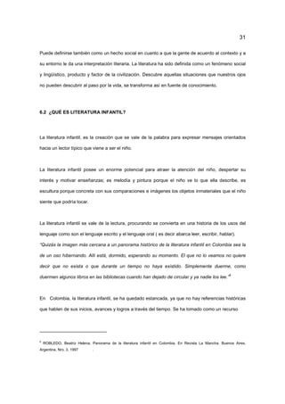 31
Puede definirse también como un hecho social en cuanto a que la gente de acuerdo al contexto y a
su entorno le da una interpretación literaria. La literatura ha sido definida como un fenómeno social
y lingüístico, producto y factor de la civilización. Descubre aquellas situaciones que nuestros ojos
no pueden descubrir al paso por la vida, se transforma así en fuente de conocimiento.
6.2 ¿QUÉ ES LITERATURA INFANTIL?
La literatura infantil, es la creación que se vale de la palabra para expresar mensajes orientados
hacia un lector típico que viene a ser el niño.
La literatura infantil posee un enorme potencial para atraer la atención del niño, despertar su
interés y motivar enseñanzas; es melodía y pintura porque el niño ve lo que ella describe, es
escultura porque concreta con sus comparaciones e imágenes los objetos inmateriales que el niño
siente que podría tocar.
La literatura infantil se vale de la lectura, procurando se convierta en una historia de los usos del
lenguaje como son el lenguaje escrito y el lenguaje oral ( es decir abarca leer, escribir, hablar).
“Quizás la imagen más cercana a un panorama histórico de la literatura infantil en Colombia sea la
de un oso hibernando. Allí está, dormido, esperando su momento. El que no lo veamos no quiere
decir que no exista o que durante un tiempo no haya existido. Simplemente duerme, como
duermen algunos libros en las bibliotecas cuando han dejado de circular y ya nadie los lee.”
8
En Colombia, la literatura infantil, se ha quedado estancada, ya que no hay referencias históricas
que hablen de sus inicios, avances y logros a través del tiempo. Se ha tomado como un recurso
8
ROBLEDO, Beatriz Helena. Panorama de la literatura infantil en Colombia. En Revista La Mancha. Buenos Aires,
Argentina, Nro. 3, 1997 .
 