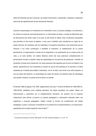 34
tratan las historias que lee y escucha, así puede comunicarse, comprender, cuestionar y especular
acerca de las significaciones de las narraciones literarias.
Cuando el aprendizaje y la enseñanza son entendidos como un proceso dialógico, los docentes y
los niños se involucran permanentemente en un intercambio de ideas, a través de diferentes tipos
de discusiones que tienen lugar en el aula, es allí donde se deben crear condiciones apropiadas
que permitan al niño tomar la palabra, o sea, que lo habiliten para constituirse en sujeto de su
propio discurso. Es necesario que los materiales, los espacios educativos y las situaciones que se
ofrezcan a los niños contribuyan a facilitarle la expresión, la reelaboración de su propio
pensamiento, la especulación a través de la imaginación y la sustentación de su propio punto de
vista, y en este sentido, los relatos literarios dentro del aula potencian verdaderamente el
pensamiento humano y facilitan todas las capacidades en los alumnos de preescolar. También se
benefician a través de la interacción con otras personas más expertas que él como el maestro o los
padres. Igualmente es muy importante la manera en que el niño participa en la narración, el estilo
empleado por el adulto para relatar e interactuar con él es decir, que narrar a los niños requiere, el
uso por parte del docente y el aprendizaje por parte del alumno de distintos tipos de estrategias
que pueden construir un puente entre el lector y el oyente.
El decreto 1860 de agosto 3 de 1994, reglamentario de la ley 115 del 8 de febrero de 1994 (M.E.N.,
1994:39-40), establece como material educativo, los textos escolares, los cuales “deben ser
seleccionados y adquiridos por el establecimiento educativo, de acuerdo con el proyecto
institucional, para ofrecer al alumno un soporte pedagógico e información relevante sobre una
asignatura o proyecto pedagógico. Deben cumplir la función de complemento del trabajo
pedagógico y guiar o encauzar al estudiante en la práctica de la experimentación y la observación,
apartándolo de la simple repetición memorística”
11
11
Ley general de educación. Decreto 1860 agosto 3 de 1994. Santafé de Bogotá. D. C. p 39 – 40.
 