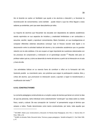 39
Así el docente se vuelve un facilitador que ayuda a los alumnos a descubrir y a favorecer la
reconstrucción de conocimientos; como también puede inducir a que los niños lleguen a esos
saberes ya existentes, pero que sean descubiertos por ellos.
La mayoría de alumnos que frecuentan las escuelas son depositarios de saberes académicos
siendo reprimidos en sus aspectos de iniciativa y creatividad limitándose a ser conducidos a
escuchar, escribir, repetir y reproducir conocimientos, Mario Carretero, en sus investigaciones al
comparar diferentes sistemas educativos concluye “que el fracaso escolar esta ligado a la
desconexión entre la actividad habitual del alumno y los contenidos académicos que no guardan
relación con la vida cotidiana. A la vez ocupan un lugar importante las cuestiones relacionadas con
los procesos de comprensión y motivación en el aprendizaje escolar.”
15
Resulta vital para un
profesor saber qué es y cómo se desarrolla la mente del alumno a partir de la interacción en el aula
y fuera de ella.
Las actividades lúdicas en su esencia fuera de contribuir e influir en la formación del niño
haciendo posible su crecimiento sano, son prácticas que exigen la participación creativa, libre y
crítica del alumno, que promueven la interacción social y apuntan a lograr la transformación y
modificación del medio.
16
6.5 EL CONSTRUCTIVISMO
La corriente pedagógica constructivista es un amplio cuerpo de teorías que tienen en común la idea
de que las personas, tanto individual como colectivamente “construyen” sus ideas sobre su medio
físico, social y cultural. De esa concepción de “construir” el pensamiento surge el término que
ampara a todos. Puede denominarse como teoría constructivista, por tanto, toda aquella que
15
DE DINEY, Marta Lucia. Constructivismo y Educación. En Revista Actas Pedagógicas, año 2 Nro. 2. Buenos Aires. El
Poira. 1998, p. 59.
16
NUNES, de Almeida, Pablo. Educación lúdica, Técnicas y juegos pedagógicos. Santafé de Bogotá D. C. San Pablo.1995,
p. 47.
 