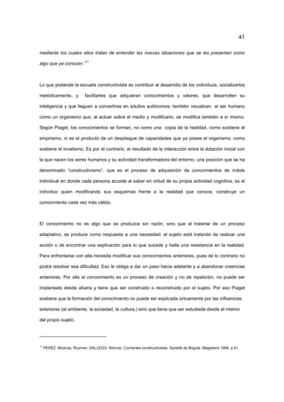 41
mediante los cuales ellos tratan de entender las nuevas situaciones que se les presentan como
algo que ya conocen.”
17
Lo que pretende la escuela constructivista es contribuir al desarrollo de los individuos, socializarlos
metódicamente, y facilitarles que adquieran conocimientos y valores, que desarrollen su
inteligencia y que lleguen a convertirse en adultos autónomos; también visualizan al ser humano
como un organismo que, al actuar sobre el medio y modificarlo, se modifica también a sí mismo.
Según Piaget, los conocimientos se forman, no como una copia de la realidad, como sostiene el
empirismo, ni es el producto de un despliegue de capacidades que ya posee el organismo, como
sostiene el innatismo. Es por el contrario, el resultado de la interacción entre la dotación inicial con
la que nacen los seres humanos y su actividad transformadora del entorno, una posición que se ha
denominado “constructivismo”, que es el proceso de adquisición de conocimientos de índole
individual en donde cada persona accede al saber en virtud de su propia actividad cognitiva; es el
individuo quien modificando sus esquemas frente a la realidad que conoce, construye un
conocimiento cada vez más válido.
El conocimiento no es algo que se produzca sin razón, sino que al tratarse de un proceso
adaptativo, se produce como respuesta a una necesidad: el sujeto está tratando de realizar una
acción o de encontrar una explicación para lo que sucede y halla una resistencia en la realidad.
Para enfrentarse con ella necesita modificar sus conocimientos anteriores, pues de lo contrario no
podrá resolver esa dificultad. Eso le obliga a dar un paso hacia adelante y a abandonar creencias
anteriores. Por ello el conocimiento es un proceso de creación y no de repetición, no puede ser
implantado desde afuera y tiene que ser construido o reconstruido por el sujeto. Por eso Piaget
sostiene que la formación del conocimiento no puede ser explicada únicamente por las influencias
exteriores (el ambiente, la sociedad, la cultura,) sino que tiene que ser estudiada desde el interior
del propio sujeto.
17
PERÉZ, Miranda, Royman; GALLEGO, Rómulo. Corrientes constructivistas. Santafé de Bogotá. Magisterio 1994, p 41.
 