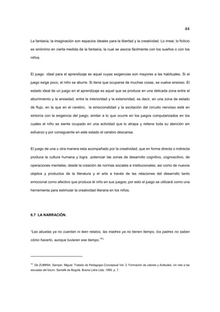 44
La fantasía, la imaginación son espacios ideales para la libertad y la creatividad. Lo irreal, lo ficticio
es sinónimo en cierta medida de la fantasía, la cual se asocia fácilmente con los sueños o con los
niños.
El juego ideal para el aprendizaje es aquel cuyas exigencias son mayores a las habituales. Si el
juego exige poco, el niño se aburre. Si tiene que ocuparse de muchas cosas, se vuelve ansioso. El
estado ideal de un juego en el aprendizaje es aquel que se produce en una delicada zona entre el
aburrimiento y la ansiedad, entre la interioridad y la exterioridad, es decir, en una zona de estado
de flujo, en la que en el cerebro, la emocionalidad y la excitación del circuito nervioso esté en
sintonía con la exigencia del juego; similar a lo que ocurre en los juegos computarizados en los
cuales el niño se siente ocupado en una actividad que lo atrapa y retiene toda su atención sin
esfuerzo y por consiguiente en este estado el cerebro descansa.
El juego de una u otra manera esta acompañado por la creatividad, que en forma directa o indirecta
produce la cultura humana y logra potenciar las zonas de desarrollo cognitivo, cognoscitivo, de
operaciones mentales; desde la creación de normas sociales e institucionales; así como de nuevos
objetos y productos de la literatura y el arte a través de las relaciones del desarrollo tanto
emocional como afectivo que produce él niño en sus juegos; por esto el juego se utilizará como una
herramienta para estimular la creatividad literaria en los niños.
6.7 LA NARRACIÓN.
“Las abuelas ya no cuentan ni leen relatos, las madres ya no tienen tiempo, los padres no saben
cómo hacerlo, aunque tuvieren ese tiempo.
19
”
19
De ZUBIRIA, Samper, Miguel. Tratado de Pedagogía Conceptual Vol. 3. Formación de valores y Actitudes. Un reto a las
escuelas del futuro. Santafé de Bogotá. Buena Letra Ltda, 1995, p. 7.
 