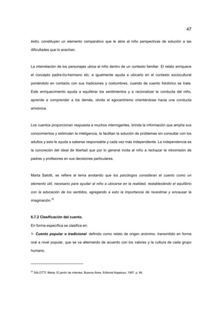 47
éxito, constituyen un elemento comparativo que le abre al niño perspectivas de solución a las
dificultades que lo acechan.
La interrelación de los personajes ubica al niño dentro de un contexto familiar. El relato enriquece
el concepto padre-tío-hermano etc. e igualmente ayuda a ubicarlo en el contexto sociocultural
poniéndolo en contacto con sus tradiciones y costumbres, cuando de cuento folclórico se trata.
Este enriquecimiento ayuda a equilibrar los sentimientos y a racionalizar la conducta del niño,
aprende a comprender a los demás, olvida el egocentrismo orientándose hacia una conducta
armónica.
Los cuentos proporcionan respuesta a muchos interrogantes, brinda la información que amplía sus
conocimientos y estimulan la inteligencia, le facilitan la solución de problemas sin consultar con los
adultos y esto le ayuda a saberse responsable y cada vez más independiente. La independencia es
la concreción del ideal de libertad que por lo general incita al niño a rechazar la intromisión de
padres y profesores en sus decisiones particulares.
Marta Salotti, se refiere al tema anotando que los psicólogos consideran el cuento como un
elemento útil, necesario para ayudar al niño a ubicarse en la realidad, restableciéndo el equilibrio
con la educación de los sentidos, agregando a esto la importancia de revestirse y encausar la
imaginación.
20
6.7.2 Clasificación del cuento.
En forma específica se clasifica en:
1- Cuento popular o tradicional: definido como relato de origen anónimo, transmitido en forma
oral a nivel popular, que se va alternando de acuerdo con los valores y la cultura de cada grupo
humano.
20
SALOTTI, Marta. El jardín de infantes. Buenos Aires. Editorial Kapelusz. 1997, p. 94.
 
