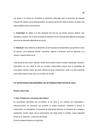 50
Los gestos y la mímica se convierten en elementos esenciales para el desarrollo del lenguaje
corporal. En relación con el lenguaje gráfico, se trata de que el niño utilice la pintura, el dibujo y los
signos gráficos para la comunicación.
4- Creatividad: se refiere a la libre expresión del niño en sus formas musical, plástica, oral,
dramática y corporal. Por lo tanto se resalta la expresión de las vivencias para afianzar la búsqueda
recursiva de diferentes alternativas de acción.
5- Intelectual: hace referencia al desarrollo de las funciones del pensamiento que gobierne el acto
de conocer, como observar, atender, memorizar, analizar y simbolizar, para así aplicarlas a su
entorno y desenvolverse en el.
Todo escrito ya sea cuento, leyenda, novela, lleva implícito valores morales, espirituales, sociales o
individuales con los cuales el niño va creciendo interiormente porque tiene la posibilidad de
vivenciarlos, hacerlos suyos, así crece rodeado de amor, comprensión, cariño y lo más importante
crece siendo igual a todos, pero con el deseo de ser feliz.
6.8 ESTRATEGIAS PARA DESARROLLAR UN TRABAJO PRÁCTICO EN EL AULA
Pautas a desarrollar
1- Paso. Preparación y formación del profesor.
Es sumamente importante que el profesor no se lance a una práctica con inseguridad o
desconocimiento. Es necesario que acometa su propia formación, mediante la lectura, la
conversación, la investigación, la búsqueda de alternativas diversas, la recreación de su bagaje y
experiencia. Cuanto mayor sea el conocimiento que tenga sobre la cuestión, mayor seguridad
tendrá en la aplicación y ejecución del trabajo.
Entre los aspectos básicos es importante:
 