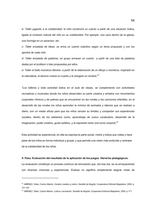 54
b- Taller jugando a la cotidianidad: el niño construirá un cuento a partir de una situación lúdica,
ligada al contexto cultural del niño en su cotidianidad. Por ejemplo: una vaca dentro de la iglesia,
una hormiga en un ascensor, etc.
c- Taller ensalada de ideas: se arma un cuento colectivo según un tema propuesto y con los
aportes de cada niño.
d- Taller ensalada de palabras: en grupo armaran un cuento a partir de una lista de palabras
dadas por el profesor o bien propuestas por ellos.
e- Taller el bello monstruo literario: a partir de la elaboración de un dibujo o monstruo, inspirado en
la naturaleza, el alumno creará un cuento y le otorgará un nombre.
22
“Los talleres y toda actividad lúdica en el aula de clases, se complementa con actividades
recreativas y musicales donde los niños desarrollan su parte creativa y artística con movimientos
corporales rítmicos y de palmas que se encuentran en las rondas y las canciones infantiles, en el
desarrollo de las rondas los niños aprenden la mímica de animales y labores que se realizan a
diario; son un medio eficaz para que los niños venzan su timidez y compartan sus experiencias
sociales, dentro de los adelantos como, aprendizaje de nuevo vocabulario, desarrollo de la
imaginación, poder creativo, gusto estético, y la expresión tanto oral como corporal.23
Esta actividad es experiencial, en ella se expresa la parte social, motriz y lúdica que rodea y hace
parte de los niños en forma individual y grupal, y que permite una visión más profunda y centrada
de la cotidianidad de los niños.
5- Paso. Evaluación del resultado de la aplicación de los juegos literarios pedagógicos.
La evaluación constituye un proceso continuo de renovación que, día tras día, se va enriqueciendo
con diversas vivencias y experiencias. Evaluar no significa simplemente asignar notas de
22
JIMÉNEZ, Vélez, Carlos Alberto. Cerebro creativo y lúdico. Santafé de Bogotá. Cooperativa Editorial Magisterio, 2000, p.
121-167.
23
JIMÉNEZ, Vélez, Carlos Alberto. Lúdica y recreación. Santafé de Bogotá. Cooperativa Editorial Magisterio, 2000, p.171.
 