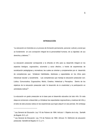 5
INTRODUCCIÓN
“La educación en Colombia es un proceso de formación permanente, personal, cultural y social que
se fundamenta en una concepción integral de la personalidad humana, de su dignidad, de sus
derechos y deberes.
1
“
La educación preescolar corresponde a la ofrecida al niño para su desarrollo integral en los
aspectos biológico, cognoscitivo, sicomotriz y socio afectivo, a través de experiencias de
socialización pedagógicas y recreativas; las cuales se orientan y complementan por el desarrollo
de competencias que fortalecen habilidades, destrezas y capacidades en los niños para
interactuar escolar y socialmente. Las competencias que maneja la educación preescolar son:
Lúdica, Comunicativa, Cognoscitiva, Motriz, Creativa, Intelectual y Perceptiva. Dentro de los
objetivos de la educación preescolar está “el desarrollo de la creatividad y la participación en
actividades lúdicas
2
”.
La educación en grado preescolar es la base para el desarrollo educativo de todo niño. En esta
etapa se comienzan a desarrollar y a fortalecer las capacidades cognoscitivas y creativas del niño y
el éxito de este proceso radica en las experiencias que logre adquirir en ese período. Sin embargo
1
Ley General de Educación. Ley 115 de Febrero de 1994. Artículo 1. Objetivo de la ley. Santafé
de Bogotá. D.C. p.5
2
Ley General de Educación. Ley 115 de Febrero de 1994. Artículo 15. Definición de educación
preescolar. Santafé de Bogotá, D. C. p.11.
 