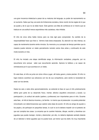 64
una gran inocencia intelectual a pesar de su madurez del lenguaje, su poder de razonamiento va
en aumento. Sabe que hay una serie de limitaciones sociales y tiene noción de las reglas de lo que
se puede y de lo que no se debe hacer. Esto genera una falta de confianza en sí mismo que se
traduce en una actitud menos espontánea más cautelosa, más inhibida.
El niño de cinco años habla menos pero es más ágil para comprender. Su sentido de la
responsabilidad hace que lleve a término toda tarea empezada. Su atención es más intensa, es
capaz de mantenerla durante veinte minutos. Su memoria y su concepto de tiempo permiten que la
maestra pueda retomar un relato parcialmente narrado varios días antes y continuarlo de este
modo durante un mes.
El niño ha iniciado una etapa cientificista exige, la información verdadera, pregunta, por no
escucharse sino porque sabe que escuchando aprende. Aprecia la belleza y es capaz de
entristecerse por lo que acontece en un relato.
En esta fase, el niño se junta con otros niños a jugar, allí todos ganan y todos pierden. El niño no
logra todavía coordinar sus esfuerzos con los de sus compañeros, pero siente la necesidad de
estar con los demás.
Hasta los seis o siete años aproximadamente, se extiende la fase en que el niño prácticamente
define gran parte de su desarrollo físico, mental, afectivo (equilibrio emocional y social). La
participación y la actitud del adulto (padres y profesores) son importantes para el niño. Durante
esta fase, al niño le fascina moverse, y la familia - lo mismo que el preescolar- no puede pretender
inmovilizarlo con determinaciones que castren esta clase de acción. El niño es amigo de ayudar a
los papás y de participar en pequeñas tareas, lo cual no se le debiera impedir con el pretexto de
que así complica las cosas. Le encanta que le cuenten historias, dibujar, escribir y divertirse con
juguetes que pueda manejar, montar y desmontar; por ello, no debería dejársele sentado delante
de un televisor o tener juguetes que no pueda tocar, por temor que los dañe. Es muy importante
 