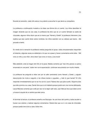 71
Durante la narración, cada niño estuvo muy atento a escuchar lo que decía su compañero.
La profesora a continuación muestra a la clase una lámina de un cuento. Los niños describen la
imagen diciendo que es una casa, la profesora les dice que es un cuento llamado la casita de
chocolate, algunos niños dicen que es lo mismo que “Hansel y Gretel”; la profesora interviene y les
explica que ese cuento tiene varios nombres, los niños asienten con su cabeza que bueno, ella
procede a leerlo.
En medio de la narración la profesora realiza preguntas al grupo, todos entusiasmados responden
al instante y algunas veces se adelantan a lo que va a pasar y hacen comentarios entre ellos. !Allí
vivía un niño y una niña!, otros dicen !que vivía un novio y una novia!
Más adelante, ante la imagen del niño en la jaula, Natalia comenta que “ese niño parece un perico
encerrado en una jaula”, todos ríen con la apreciación, continúan escuchando con mucho interés.
La profesora les pregunta si ellos van por la calle caminando como Hansel y Gretel, y alguien
desconocido los invita a seguirlo o les ofrece dulces o juguetes, ¿ Iván tú que harías? El niño
responde inmediatamente que no se iría con él, Laura Tatiana dice que pida auxilio, Dayanna dice
que ella correría a su casa, Daniel dice que no le hablaría porque podría ser una momia disfrazada,
Laura Marcela comenta que a ella por eso no la dejan salir sola, Juan Manuel dice que debe correr
y buscar la ayuda de un adulto que este cerca.
Al terminar la lectura, la profesora enseña una fotocopia de una trozo del cuento y todos acuden a
buscar sus colores y realizan algunos comentarios: Daniel dice que va ir a la casa de chocolate,
porque queda cerca de su casa, todos ríen,
 