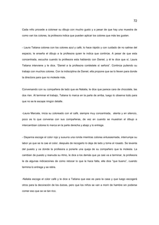 72
Cada niño procede a colorear su dibujo con mucho gusto y a pesar de que hay una muestra de
como van los colores, la profesora indica que pueden aplicar los colores que más les gusten.
- Laura Tatiana colorea con los colores azul y café, lo hace rápido y con cuidado de no salirse del
espacio, le enseña el dibujo a la profesora quien le indica que continúe. A pesar de que esta
concentrada, escucha cuando la profesora esta hablando con Daniel, y él le dice que sí, Laura
Tatiana interviene y le dice, “Daniel a la profesora contéstele sí señora”. Continúa puliendo su
trabajo con muchos colores. Con la indisciplina de Daniel, ella propone que se lo lleven para donde
la directora para que no moleste más.
Conversando con su compañera de lado que es Natalia, le dice que parece cara de chocolate, las
dos ríen. Al terminar el trabajo, Tatiana lo marca en la parte de arriba, luego lo observa todo para
que no se le escape ningún detalle.
-Laura Marcela, inicia su coloreado con el café, siempre muy concentrada, atenta y en silencio,
poco es lo que conversa con sus compañeras, de vez en cuando se muestran el dibujo e
intercambian colores lo marca en la parte derecha y abajo y lo entrega.
- Dayanna escoge el color rojo y susurra una ronda mientras colorea entusiasmada, interrumpe su
labor ya que se le cae el color, después de recogerlo lo deja de lado y toma el rosado. Se levanta
del puesto y va donde la profesora a ponerle una queja de su compañero que la molesta. La
cambian de puesto y reanuda su ritmo, le dice a los demás que ya casi va a terminar, la profesora
le da algunas indicaciones de como retocar lo que le hace falta, ella dice “que bueno”, cuando
termina lo entrega y se retira.
-Natalia escoge el color café y le dice a Tatiana que ese es para la casa y que luego escogerá
otros para la decoración de los dulces, pero que los niños se van a morir de hambre sin poderse
comer eso que se ve tan rico.
 