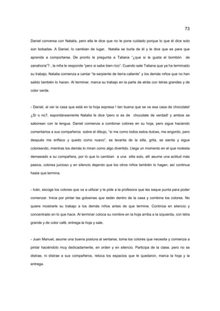 73
Daniel conversa con Natalia, pero ella le dice que no le pone cuidado porque lo que él dice solo
son bobadas. A Daniel, lo cambian de lugar, Natalia se burla de él y le dice que es para que
aprenda a comportarse. De pronto le pregunta a Tatiana “¿que si le gusta el bombón de
zanahoria”? , la niña le responde “pero si sabe bien rico”. Cuando sale Tatiana que ya ha terminado
su trabajo, Natalia comienza a cantar “la serpiente de tierra caliente” y los demás niños que no han
salido también lo hacen. Al terminar, marca su trabajo en la parte de atrás con letras grandes y de
color verde.
- Daniel, al ver la casa que está en la hoja expresa ! tan buena que se ve esa casa de chocolate!
¿Si o no?, espontáneamente Natalia le dice !pero si es de chocolate de verdad! y ambos se
saborean con la lengua. Daniel comienza a combinar colores en su hoja, pero sigue haciendo
comentarios a sus compañeros sobre el dibujo, “si me como todos estos dulces, me engordo, pero
después me enflaco y quedo como nuevo”, se levanta de la silla, grita, se sienta y sigue
coloreando, mientras los demás lo miran como algo divertido. Llega un momento en el que molesta
demasiado a su compañera, por lo que lo cambian a una silla solo, allí asume una actitud más
pasiva, colorea juicioso y en silencio dejando que los otros niños también lo hagan, así continua
hasta que termina.
- Iván, escoge los colores que va a utilizar y le pide a la profesora que les saque punta para poder
comenzar. Inicia por pintar las golosinas que están dentro de la casa y combina los colores. No
quiere mostrarle su trabajo a los demás niños antes de que termine. Continúa en silencio y
concentrado en lo que hace. Al terminar coloca su nombre en la hoja arriba a la izquierda, con letra
grande y de color café, entrega la hoja y sale.
- Juan Manuel, asume una buena postura al sentarse, toma los colores que necesita y comienza a
pintar haciéndolo muy dedicadamente, en orden y en silencio. Participa de la clase, pero no se
distrae, ni distrae a sus compañeros, retoca los espacios que le quedaron, marca la hoja y la
entrega.
 