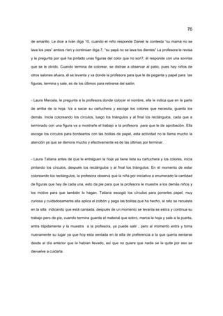 76
de amarillo. Le dice a Iván diga 10, cuando el niño responde Daniel le contesta “su mamá no se
lava los pies” ambos ríen y continúan diga 7, “su papá no se lava los dientes” La profesora le revisa
y le pregunta por qué ha pintado unas figuras del color que no son?, él responde con una sonrisa
que se le olvido. Cuando termina de colorear, se distrae a observar al patio, pues hay niños de
otros salones afuera, él se levanta y va donde la profesora para que le de pegante y papel para las
figuras, termina y sale, es de los últimos para retirarse del salón.
- Laura Marcela, le pregunta a la profesora donde colocar el nombre, ella le indica que en la parte
de arriba de la hoja. Va a sacar su cartuchera y escoge los colores que necesita, guarda los
demás. Inicia coloreando los círculos, luego los triángulos y al final los rectángulos, cada que a
terminado con una figura va a mostrarle el trabajo a la profesora para que le de aprobación. Ella
escoge los círculos para bordearlos con las bolitas de papel, esta actividad no le llama mucho la
atención ya que se demora mucho y efectivamente es de las últimas por terminar.
- Laura Tatiana antes de que le entreguen la hoja ya tiene lista su cartuchera y los colores, inicia
pintando los círculos, después los rectángulos y al final los triángulos. En el momento de estar
coloreando los rectángulos, la profesora observa que la niña por iniciativa a enumerado la cantidad
de figuras que hay de cada una, esto da pie para que la profesora le muestre a los demás niños y
los motive para que también lo hagan. Tatiana escogió los círculos para ponerles papel, muy
curiosa y cuidadosamente ella aplica el colbón y pega las bolitas que ha hecho, al rato se recuesta
en la silla indicando que está cansada, después de un momento se levanta se estira y continua su
trabajo pero de pie, cuando termina guarda el material que sobro, marca la hoja y sale a la puerta,
entra rápidamente y la muestra a la profesora, ya puede salir , pero al momento entra y toma
nuevamente su lugar ya que hoy esta sentada en la silla de preferencia a la que quería sentarse
desde el día anterior que la habían llevado, así que no quiere que nadie se la quite por eso se
devuelve a cuidarla.
 