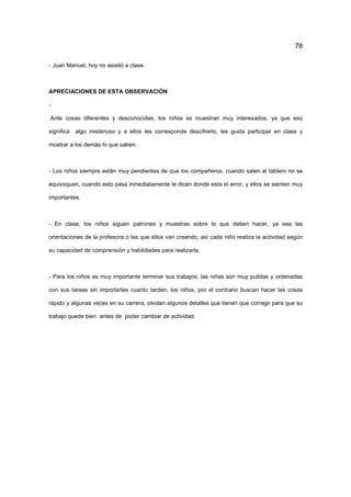 78
- Juan Manuel, hoy no asistió a clase.
APRECIACIONES DE ESTA OBSERVACIÓN
-
Ante cosas diferentes y desconocidas, los niños se muestran muy interesados, ya que eso
significa algo misterioso y a ellos les corresponde descifrarlo, les gusta participar en clase y
mostrar a los demás lo que saben.
- Los niños siempre están muy pendientes de que los compañeros, cuando salen al tablero no se
equivoquen, cuando esto pasa inmediatamente le dicen donde esta el error, y ellos se sienten muy
importantes.
- En clase, los niños siguen patrones y muestras sobre lo que deben hacer, ya sea las
orientaciones de la profesora o las que ellos van creando, así cada niño realiza la actividad según
su capacidad de comprensión y habilidades para realizarla.
- Para los niños es muy importante terminar sus trabajos; las niñas son muy pulidas y ordenadas
con sus tareas sin importarles cuanto tarden; los niños, por el contrario buscan hacer las cosas
rápido y algunas veces en su carrera, olvidan algunos detalles que tienen que corregir para que su
trabajo quede bien antes de poder cambiar de actividad.
 