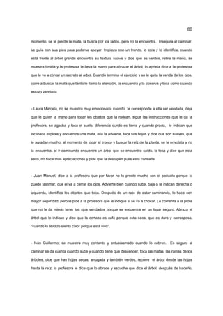 80
momento, se le pierde la mata, la busca por los lados, pero no la encuentra. Insegura al caminar,
se guía con sus pies para poderse apoyar, tropieza con un tronco, lo toca y lo identifica, cuando
está frente al árbol grande encuentra su textura suave y dice que es verdes, retira la mano, se
muestra tímida y la profesora le lleva la mano para abrazar el árbol, lo aprieta dice a la profesora
que le va a contar un secreto al árbol. Cuando termina el ejercicio y se le quita la venda de los ojos,
corre a buscar la mata que tanto le llamo la atención, la encuentra y la observa y toca como cuando
estuvo vendada.
- Laura Marcela, no se muestra muy emocionada cuando le corresponde a ella ser vendada, deja
que le guíen la mano para tocar los objetos que la rodean, sigue las instrucciones que le da la
profesora, se agacha y toca el suelo, diferencia cundo es tierra y cuando prado, le indican que
inclinada explore y encuentre una mata, ella la advierte, toca sus hojas y dice que son suaves, que
le agradan mucho, al momento de tocar el tronco y buscar la raíz de la planta, se le envolata y no
la encuentra, al ir caminando encuentra un árbol que se encuentra caído, lo toca y dice que esta
seco, no hace más apreciaciones y pide que la destapen pues esta cansada.
- Juan Manuel, dice a la profesora que por favor no lo preste mucho con el pañuelo porque lo
puede lastimar, que él va a cerrar los ojos. Advierte bien cuando sube, baja o le indican derecha o
izquierda, identifica los objetos que toca. Después de un rato de estar caminando, lo hace con
mayor seguridad, pero le pide a la profesora que le indique si se va a chocar. Le comenta a la profe
que no le da miedo tener los ojos vendados porque se encuentra en un lugar seguro. Abraza el
árbol que le indican y dice que la corteza es café porque esta seca, que es dura y carrasposa,
“cuando lo abrazo siento calor porque está vivo”.
- Iván Guillermo, se muestra muy contento y entusiasmado cuando lo cubren. Es seguro al
caminar se da cuenta cuando sube y cuando tiene que descender, toca las matas, las ramas de los
árboles, dice que hay hojas secas, arrugada y también verdes, recorre el árbol desde las hojas
hasta la raíz, la profesora le dice que lo abrace y escuche que dice el árbol, después de hacerlo,
 