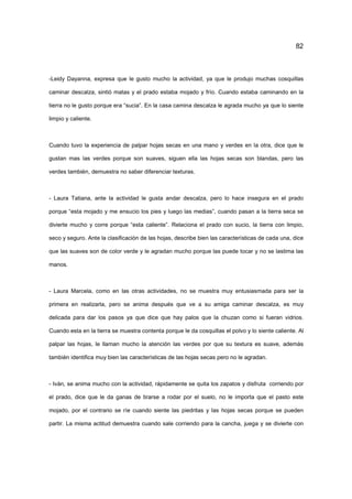 82
-Leidy Dayanna, expresa que le gusto mucho la actividad, ya que le produjo muchas cosquillas
caminar descalza, sintió matas y el prado estaba mojado y frío. Cuando estaba caminando en la
tierra no le gusto porque era “sucia”. En la casa camina descalza le agrada mucho ya que lo siente
limpio y caliente.
Cuando tuvo la experiencia de palpar hojas secas en una mano y verdes en la otra, dice que le
gustan mas las verdes porque son suaves, siguen ella las hojas secas son blandas, pero las
verdes también, demuestra no saber diferenciar texturas.
- Laura Tatiana, ante la actividad le gusta andar descalza, pero lo hace insegura en el prado
porque “esta mojado y me ensucio los pies y luego las medias”, cuando pasan a la tierra seca se
divierte mucho y corre porque “esta caliente”. Relaciona el prado con sucio, la tierra con limpio,
seco y seguro. Ante la clasificación de las hojas, describe bien las características de cada una, dice
que las suaves son de color verde y le agradan mucho porque las puede tocar y no se lastima las
manos.
- Laura Marcela, como en las otras actividades, no se muestra muy entusiasmada para ser la
primera en realizarla, pero se anima después que ve a su amiga caminar descalza, es muy
delicada para dar los pasos ya que dice que hay palos que la chuzan como si fueran vidrios.
Cuando esta en la tierra se muestra contenta porque le da cosquillas el polvo y lo siente caliente. Al
palpar las hojas, le llaman mucho la atención las verdes por que su textura es suave, además
también identifica muy bien las características de las hojas secas pero no le agradan.
- Iván, se anima mucho con la actividad, rápidamente se quita los zapatos y disfruta corriendo por
el prado, dice que le da ganas de tirarse a rodar por el suelo, no le importa que el pasto este
mojado, por el contrario se ríe cuando siente las piedritas y las hojas secas porque se pueden
partir. La misma actitud demuestra cuando sale corriendo para la cancha, juega y se divierte con
 