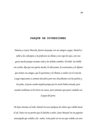 89
PARQUE DE DIVERSIONES
7DWLDQD  /DXUD 0DUFHOD IXHURQ DO SDUTXH FRQ VXV DPLJRV D MXJDU 'DQLHO VH
VXELy D ORV FROXPSLRV  OD SURIHVRUD QRV OODPR  QRV WDSR ORV RMRV HVWR QRV
JXVWR PXFKR SRUTXH WRFDPRV WRGR  ORV iUEROHV WDPELpQ (O iUERO QRV KDEOR
FRQ FDULxR GLMR TXH QRV TXHUtD PXFKR OR DEUD]DPRV OR DFDULFLDPRV  OH GLMLPRV
TXH pUDPRV VXV DPLJRV TXH OR TXHUtDPRV  OR tEDPRV D FXLGDU FRQ HO FRUD]yQ
/XHJR HPSH]DPRV D FDPLQDU GHVFDO]RV SHUR QRV FKX]iEDPRV FRQ ODV SLHGUDV 
ORV SDORV HO SDVWR HVWDED PRMDGR SRUTXH SRU OD QRFKH KDEtD WURQDGR SHUR
FXDQGR HVWiEDPRV HQ OD WLHUUD HUD VXDYH SHUR WHQtDPRV TXH SRQHU FXLGDGR FRQ
HO SRSR GHO SHUUR
'H OHMRV PLUDPRV DO FLHOR 'DQLHO YLR XQD PDULSRVD GH FRORUHV TXH YRODED KDFLD
HO VRO 1DWD YLR XQ SHUULWR TXH OH ODGUDED D WRGRV -XDQ 0DQXHO YLR XQ SDMDULWR
DQDUDQMDGR TXH YRODED D ODV QXEHV ,YiQ SXGR YHU XQ DYH TXH YRODED FRQ RWUR
 