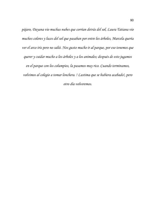 90
SiMDUR 'DDQD YLR PXFKDV QXEHV TXH FRUUtDQ GHWUiV GHO VRO /DXUD 7DWLDQD YLR
PXFKRV FRORUHV  OXFHV GHO VRO TXH SDVDEDQ SRU HQWUH ORV iUEROHV 0DUFHOD TXHUtD
YHU HO DUFR LULV SHUR QR VDOLy 1RV JXVWR PXFKR LU DO SDUTXH SRU HVR WHQHPRV TXH
TXHUHU  FXLGDU PXFKR D ORV iUEROHV  D ORV DQLPDOHV GHVSXpV GH HVWR MXJDPRV
HQ HO SDUTXH FRQ ORV FROXPSLRV OD SDVDPRV PX ULFR XDQGR WHUPLQDPRV
YROYLPRV DO FROHJLR D WRPDU ORQFKHUD /DVWLPD TXH VH KXELHUD DFDEDGR  SHUR
RWUR GtD YROYHUHPRV
 