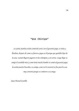 94
“Que chiripa”
/D DUDxD -XDQLWD HVWDED FRPLHQGR DUUR] FRQ HO JXVDQLWR SDSD VH UHtDQ 
OORUDEDQ GHVSXpV GH FRPHU VH IXHURQ D MXJDU HQ HO SDUTXH TXH TXHGDED OHMRV GH
OD FDVD FXDQGR OOHJDURQ MXJDURQ HQ ORV FROXPSLRV  FRQ DUHQD /XHJR OOHJR VX
DPLJR HO FRFRGULOR PLFR  FRPR WHQtD PXFKD KDPEUH VH FRPLy DO JXVDQLWR SDSD
OD DUDxD MXDQLWD EXVFDED D VX DPLJR FRPR QR OR HQFRQWUy VH IXH SDUD OD FDVD
PX FRQWHQWD SRUTXH VH FRPLHURQ D VX DPLJR
-XDQ 0DQXHO DVWLOOR
 