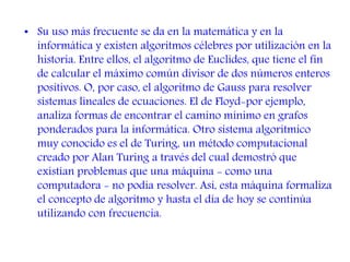 • Su uso más frecuente se da en la matemática y en la
informática y existen algoritmos célebres por utilización en la
historia. Entre ellos, el algoritmo de Euclides, que tiene el fin
de calcular el máximo común divisor de dos números enteros
positivos. O, por caso, el algoritmo de Gauss para resolver
sistemas lineales de ecuaciones. El de Floyd-por ejemplo,
analiza formas de encontrar el camino mínimo en grafos
ponderados para la informática. Otro sistema algorítmico
muy conocido es el de Turing, un método computacional
creado por Alan Turing a través del cual demostró que
existían problemas que una máquina - como una
computadora - no podía resolver. Así, esta máquina formaliza
el concepto de algoritmo y hasta el día de hoy se continúa
utilizando con frecuencia.
 