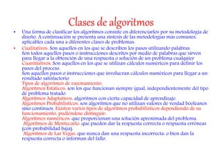 Clases de algoritmos
• Una forma de clasificar los algoritmos consiste en diferenciarlos por su metodología de
diseño. A continuación se presenta una síntesis de las metodologías más comunes,
aplicables cada una a diferentes clases de problemas:
• Cualitativos: Son aquellos en los que se describen los pasos utilizando palabras.
Son todos aquellos pasos o instrucciones descritos por medio de palabras que sirven
para llegar a la obtención de una respuesta o solución de un problema cualquier
Cuantitativos: Son aquellos en los que se utilizan cálculos numéricos para definir los
pasos del proceso.
Son aquellos pasos o instrucciones que involucran cálculos numéricos para llegar a un
resultado satisfactorio
Tipos de algoritmos de razonamiento:
Algoritmos Estáticos: son los que funcionan siempre igual, independientemente del tipo
de problema tratado.
Algoritmos Adaptativos: algoritmos con cierta capacidad de aprendizaje.
Algoritmos Probabilísticos: son algoritmos que no utilizan valores de verdad booleanos
sino continuos. Existen varios tipos de algoritmos probabilísticos dependiendo de su
funcionamiento, pudiéndose distinguir:
Algoritmos numéricos: que proporcionan una solución aproximada del problema.
Algoritmos de Montecarlo: que pueden dar la respuesta correcta o respuesta erróneas
(con probabilidad baja).
Algoritmos de Las Vegas: que nunca dan una respuesta incorrecta: o bien dan la
respuesta correcta o informan del fallo.
 