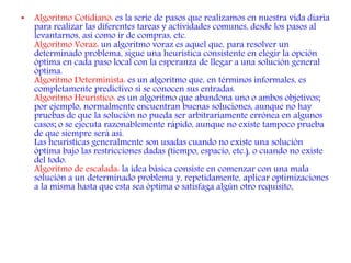 • Algoritmo Cotidiano: es la serie de pasos que realizamos en nuestra vida diaria
para realizar las diferentes tareas y actividades comunes, desde los pasos al
levantarnos, así como ir de compras, etc.
Algoritmo Voraz: un algoritmo voraz es aquel que, para resolver un
determinado problema, sigue una heurística consistente en elegir la opción
óptima en cada paso local con la esperanza de llegar a una solución general
óptima.
Algoritmo Determinista: es un algoritmo que, en términos informales, es
completamente predictivo si se conocen sus entradas.
Algoritmo Heurístico: es un algoritmo que abandona uno o ambos objetivos;
por ejemplo, normalmente encuentran buenas soluciones, aunque no hay
pruebas de que la solución no pueda ser arbitrariamente errónea en algunos
casos; o se ejecuta razonablemente rápido, aunque no existe tampoco prueba
de que siempre será así.
Las heurísticas generalmente son usadas cuando no existe una solución
óptima bajo las restricciones dadas (tiempo, espacio, etc.), o cuando no existe
del todo.
Algoritmo de escalada: la idea básica consiste en comenzar con una mala
solución a un determinado problema y, repetidamente, aplicar optimizaciones
a la misma hasta que esta sea óptima o satisfaga algún otro requisito.
 