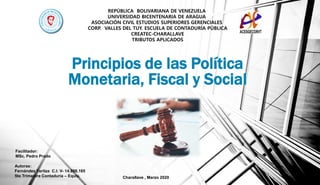 Principios de las Política
Monetaria, Fiscal y Social
Facilitador:
MSc. Pedro Prado
Charallave , Marzo 2020
Autoras:
Fernández Yaritza C.I: V- 14.898.165
5to Trimestre Contaduría – Equiv.
REPÚBLICA BOLIVARIANA DE VENEZUELA
UNIVERSIDAD BICENTENARIA DE ARAGUA
ASOCIACIÓN CIVIL ESTUDIOS SUPERIORES GERENCIALES
CORP. VALLES DEL TUY. ESCUELA DE CONTADURÍA PÚBLICA
CREATEC-CHARALLAVE
TRIBUTOS APLICADOS
 