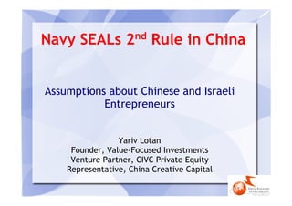 nd
Navy SEALs 2              Rule in China


Assumptions about Chinese and Israeli
           Entrepreneurs


                 Yariv Lotan
     Founder, Value-Focused Investments
     Venture Partner, CIVC Private Equity
    Representative, China Creative Capital
 