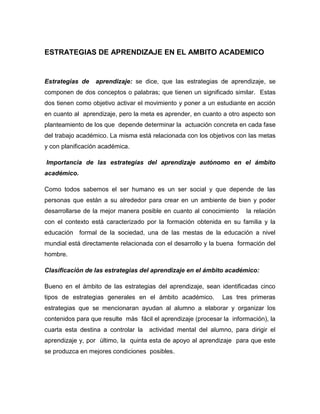 ESTRATEGIAS DE APRENDIZAJE EN EL AMBITO ACADEMICO
Estrategias de aprendizaje: se dice, que las estrategias de aprendizaje, se
componen de dos conceptos o palabras; que tienen un significado similar. Estas
dos tienen como objetivo activar el movimiento y poner a un estudiante en acción
en cuanto al aprendizaje, pero la meta es aprender, en cuanto a otro aspecto son
planteamiento de los que depende determinar la actuación concreta en cada fase
del trabajo académico. La misma está relacionada con los objetivos con las metas
y con planificación académica.
Importancia de las estrategias del aprendizaje autónomo en el ámbito
académico.
Como todos sabemos el ser humano es un ser social y que depende de las
personas que están a su alrededor para crear en un ambiente de bien y poder
desarrollarse de la mejor manera posible en cuanto al conocimiento la relación
con el contexto está caracterizado por la formación obtenida en su familia y la
educación formal de la sociedad, una de las mestas de la educación a nivel
mundial está directamente relacionada con el desarrollo y la buena formación del
hombre.
Clasificación de las estrategias del aprendizaje en el ámbito académico:
Bueno en el ámbito de las estrategias del aprendizaje, sean identificadas cinco
tipos de estrategias generales en el ámbito académico. Las tres primeras
estrategias que se mencionaran ayudan al alumno a elaborar y organizar los
contenidos para que resulte más fácil el aprendizaje (procesar la información), la
cuarta esta destina a controlar la actividad mental del alumno, para dirigir el
aprendizaje y, por último, la quinta esta de apoyo al aprendizaje para que este
se produzca en mejores condiciones posibles.
 
