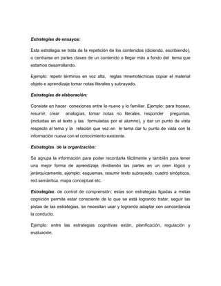 Estrategias de ensayos:
Esta estrategia se trata de la repetición de los contenidos (diciendo, escribiendo),
o centrarse en partes claves de un contenido o llegar más a fondo del tema que
estamos desarrollando.
Ejemplo: repetir términos en voz alta, reglas mnemotécnicas copiar el material
objeto e aprendizaje tomar notas literales y subrayado.
Estrategias de elaboración:
Consiste en hacer conexiones entre lo nuevo y lo familiar. Ejemplo: para trocear,
resumir, crear analogías, tomar notas no literales, responder preguntas,
(incluidas en el texto y las formuladas por el alumno), y dar un punto de vista
respecto al tema y la relación que vez en le tema dar tu punto de vista con la
información nueva con el conocimiento existente.
Estrategias de la organización:
Se agrupa la información para poder recordarla fácilmente y también para tener
una mejor forma de aprendizaje dividiendo las partes en un oren lógico y
jerárquicamente, ejemplo: esquemas, resumir texto subrayado, cuadro sinópticos,
red semántica, mapa conceptual etc.
Estrategias: de control de comprensión; estas son estrategias ligadas a metas
cognición permite estar consciente de lo que se está logrando tratar, seguir las
pistas de las estrategias, se necesitan usar y logrando adaptar con concordancia
la conducto.
Ejemplo: entre las estrategias cognitivas están, planificación, regulación y
evaluación.
 