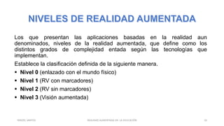 Los que presentan las aplicaciones basadas en la realidad aun
denominados, niveles de la realidad aumentada, que define como los
distintos grados de complejidad entada según las tecnologías que
implementan.
Establece la clasificación definida de la siguiente manera.
 Nivel 0 (enlazado con el mundo físico)
 Nivel 1 (RV con marcadores)
 Nivel 2 (RV sin marcadores)
 Nivel 3 (Visión aumentada)
REALIDAD AUMENTADA EN LA EDUCACIÓN 10YARIZEL SANTOS
 