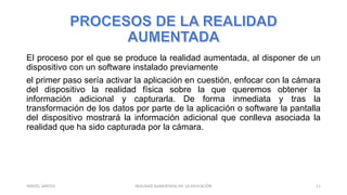 El proceso por el que se produce la realidad aumentada, al disponer de un
dispositivo con un software instalado previamente
el primer paso sería activar la aplicación en cuestión, enfocar con la cámara
del dispositivo la realidad física sobre la que queremos obtener la
información adicional y capturarla. De forma inmediata y tras la
transformación de los datos por parte de la aplicación o software la pantalla
del dispositivo mostrará la información adicional que conlleva asociada la
realidad que ha sido capturada por la cámara.
REALIDAD AUMENTADA EN LA EDUCACIÓN 11YARIZEL SANTOS
 