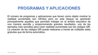 El número de programas y aplicaciones que tienen como objeto mostrar la
realidad aumentada son infinitos pero en este bloque se aportarán
principalmente aquellos que permitan trabajar en el ámbito educativo de
una manera sencilla y proporcionando grandes resultados, uno de los
ejemplos más sencillos para crear realidad aumentada son los códigos QR.
La creación de los códigos QR puede realizarse a través de múltiples webs
gratuitas que de forma automática.
REALIDAD AUMENTADA EN LA EDUCACIÓN 12YARIZEL SANTOS
 