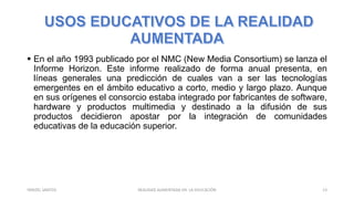  En el año 1993 publicado por el NMC (New Media Consortium) se lanza el
Informe Horizon. Este informe realizado de forma anual presenta, en
líneas generales una predicción de cuales van a ser las tecnologías
emergentes en el ámbito educativo a corto, medio y largo plazo. Aunque
en sus orígenes el consorcio estaba integrado por fabricantes de software,
hardware y productos multimedia y destinado a la difusión de sus
productos decidieron apostar por la integración de comunidades
educativas de la educación superior.
REALIDAD AUMENTADA EN LA EDUCACIÓN 13YARIZEL SANTOS
 