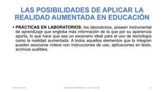  PRÁCTICAS EN LABORATORIOS: los laboratorios, poseen instrumental
de aprendizaje que engloba más información de la que por su apariencia
aporta, lo que hace que sea un escenario ideal para el uso de tecnología
como la realidad aumentada. A todos aquellos elementos que lo integran
pueden asociarse vídeos con instrucciones de uso, aplicaciones en texto,
archivos audibles.
REALIDAD AUMENTADA EN LA EDUCACIÓN 14YARIZEL SANTOS
 