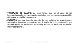 TRABAJOS DE CAMPO: de igual forma que en el caso de los
laboratorios cualquier experiencia o práctica que hagamos es susceptible
del uso de la realidad aumentada.
 EVENTOS: en este tipo de ejemplo de uso cabrían las exposiciones,
seminarios, jornadas, encuentros, etc. A través de la documentación que
se realiza para los asistentes, ponentes y a modo de publicidad se pueden
incluir códigos QR.
REALIDAD AUMENTADA EN LA EDUCACIÓN 15YARIZEL SANTOS
 