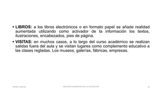  LIBROS: a los libros electrónicos o en formato papel se añade realidad
aumentada utilizando como activador de la información los textos,
ilustraciones, encabezados, pies de página.
 VISITAS: en muchos casos, a lo largo del curso académico se realizan
salidas fuera del aula y se visitan lugares como complemento educativo a
las clases regladas. Los museos, galerías, fábricas, empresas.
REALIDAD AUMENTADA EN LA EDUCACIÓN 16YARIZEL SANTOS
 
